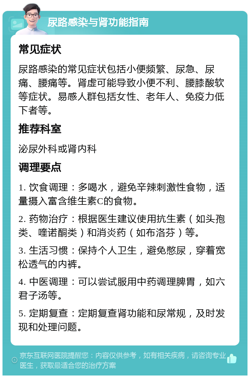 尿路感染与肾功能指南 常见症状 尿路感染的常见症状包括小便频繁、尿急、尿痛、腰痛等。肾虚可能导致小便不利、腰膝酸软等症状。易感人群包括女性、老年人、免疫力低下者等。 推荐科室 泌尿外科或肾内科 调理要点 1. 饮食调理：多喝水，避免辛辣刺激性食物，适量摄入富含维生素C的食物。 2. 药物治疗：根据医生建议使用抗生素（如头孢类、喹诺酮类）和消炎药（如布洛芬）等。 3. 生活习惯：保持个人卫生，避免憋尿，穿着宽松透气的内裤。 4. 中医调理：可以尝试服用中药调理脾胃，如六君子汤等。 5. 定期复查：定期复查肾功能和尿常规，及时发现和处理问题。