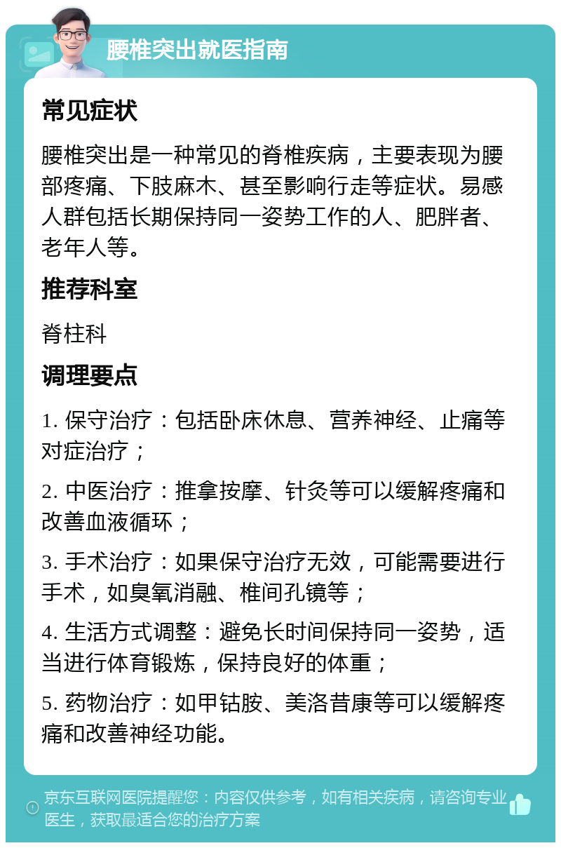 腰椎突出就医指南 常见症状 腰椎突出是一种常见的脊椎疾病，主要表现为腰部疼痛、下肢麻木、甚至影响行走等症状。易感人群包括长期保持同一姿势工作的人、肥胖者、老年人等。 推荐科室 脊柱科 调理要点 1. 保守治疗：包括卧床休息、营养神经、止痛等对症治疗； 2. 中医治疗：推拿按摩、针灸等可以缓解疼痛和改善血液循环； 3. 手术治疗：如果保守治疗无效，可能需要进行手术，如臭氧消融、椎间孔镜等； 4. 生活方式调整：避免长时间保持同一姿势，适当进行体育锻炼，保持良好的体重； 5. 药物治疗：如甲钴胺、美洛昔康等可以缓解疼痛和改善神经功能。