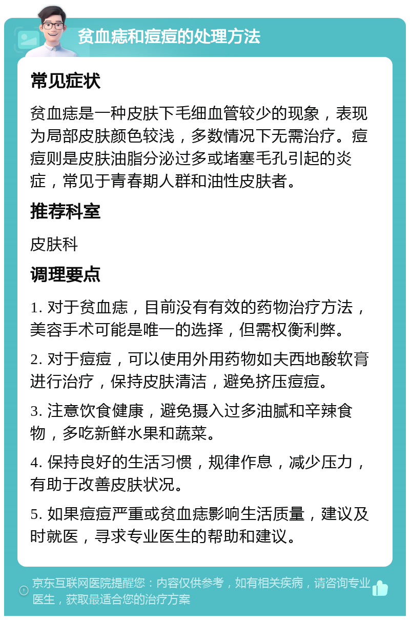 贫血痣和痘痘的处理方法 常见症状 贫血痣是一种皮肤下毛细血管较少的现象，表现为局部皮肤颜色较浅，多数情况下无需治疗。痘痘则是皮肤油脂分泌过多或堵塞毛孔引起的炎症，常见于青春期人群和油性皮肤者。 推荐科室 皮肤科 调理要点 1. 对于贫血痣，目前没有有效的药物治疗方法，美容手术可能是唯一的选择，但需权衡利弊。 2. 对于痘痘，可以使用外用药物如夫西地酸软膏进行治疗，保持皮肤清洁，避免挤压痘痘。 3. 注意饮食健康，避免摄入过多油腻和辛辣食物，多吃新鲜水果和蔬菜。 4. 保持良好的生活习惯，规律作息，减少压力，有助于改善皮肤状况。 5. 如果痘痘严重或贫血痣影响生活质量，建议及时就医，寻求专业医生的帮助和建议。