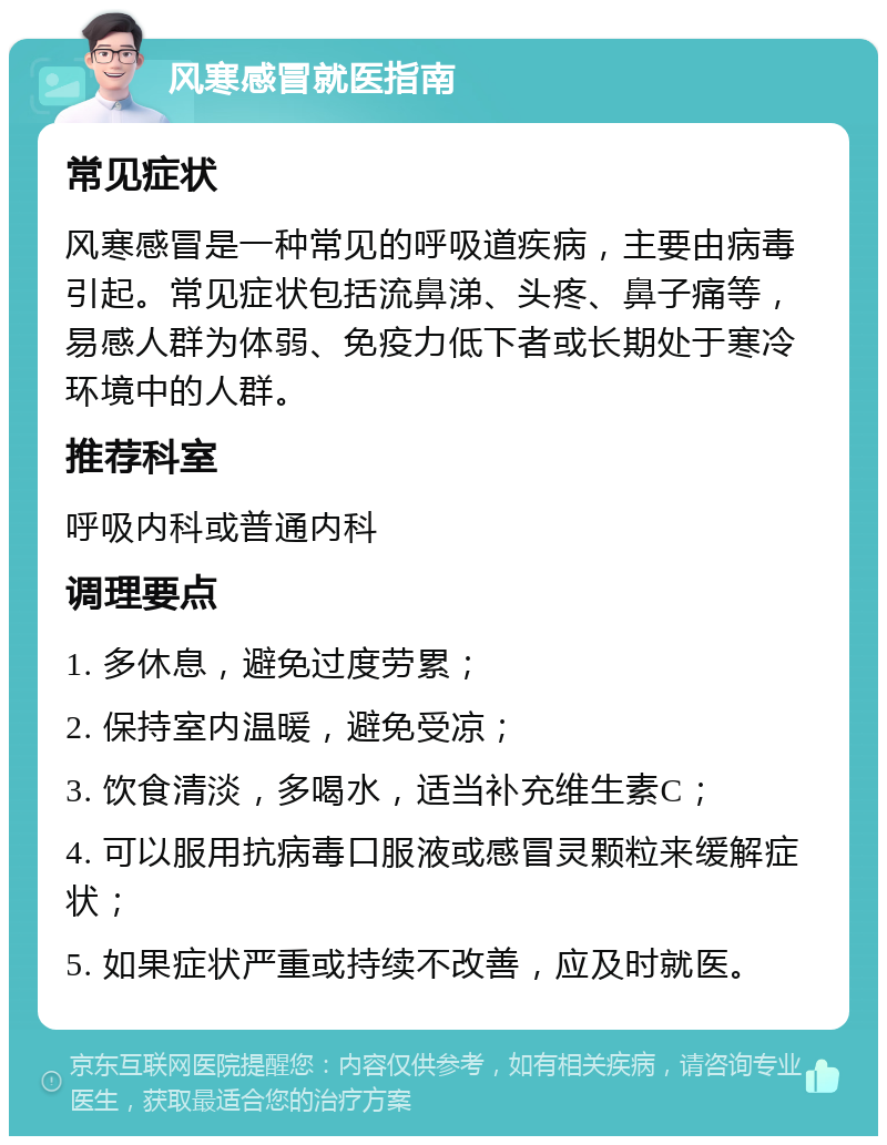 风寒感冒就医指南 常见症状 风寒感冒是一种常见的呼吸道疾病，主要由病毒引起。常见症状包括流鼻涕、头疼、鼻子痛等，易感人群为体弱、免疫力低下者或长期处于寒冷环境中的人群。 推荐科室 呼吸内科或普通内科 调理要点 1. 多休息，避免过度劳累； 2. 保持室内温暖，避免受凉； 3. 饮食清淡，多喝水，适当补充维生素C； 4. 可以服用抗病毒口服液或感冒灵颗粒来缓解症状； 5. 如果症状严重或持续不改善，应及时就医。