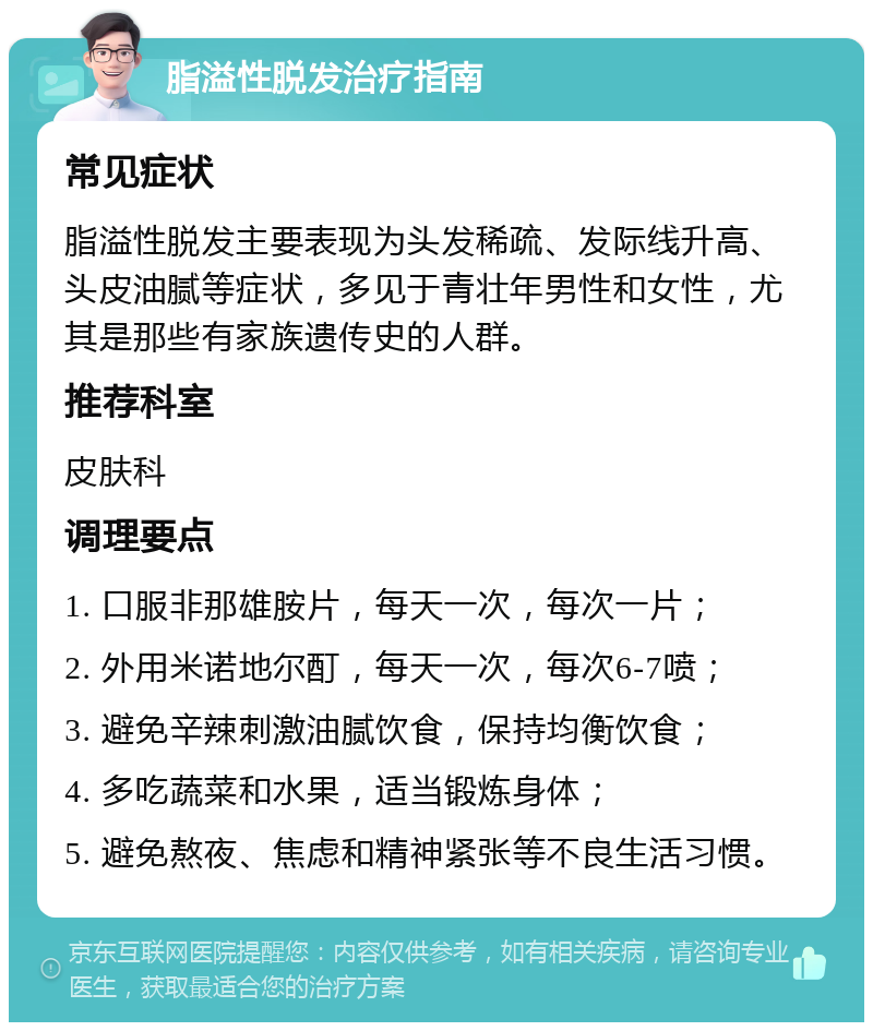 脂溢性脱发治疗指南 常见症状 脂溢性脱发主要表现为头发稀疏、发际线升高、头皮油腻等症状，多见于青壮年男性和女性，尤其是那些有家族遗传史的人群。 推荐科室 皮肤科 调理要点 1. 口服非那雄胺片，每天一次，每次一片； 2. 外用米诺地尔酊，每天一次，每次6-7喷； 3. 避免辛辣刺激油腻饮食，保持均衡饮食； 4. 多吃蔬菜和水果，适当锻炼身体； 5. 避免熬夜、焦虑和精神紧张等不良生活习惯。