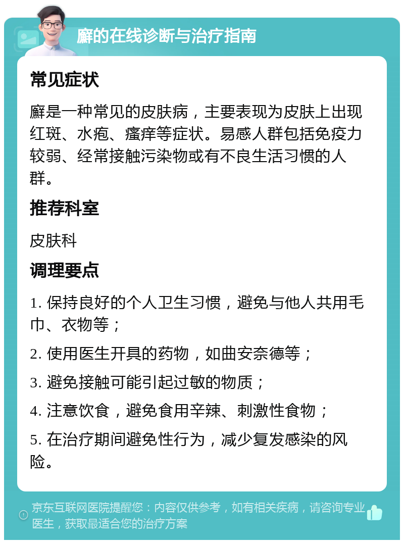 廯的在线诊断与治疗指南 常见症状 廯是一种常见的皮肤病，主要表现为皮肤上出现红斑、水疱、瘙痒等症状。易感人群包括免疫力较弱、经常接触污染物或有不良生活习惯的人群。 推荐科室 皮肤科 调理要点 1. 保持良好的个人卫生习惯，避免与他人共用毛巾、衣物等； 2. 使用医生开具的药物，如曲安奈德等； 3. 避免接触可能引起过敏的物质； 4. 注意饮食，避免食用辛辣、刺激性食物； 5. 在治疗期间避免性行为，减少复发感染的风险。