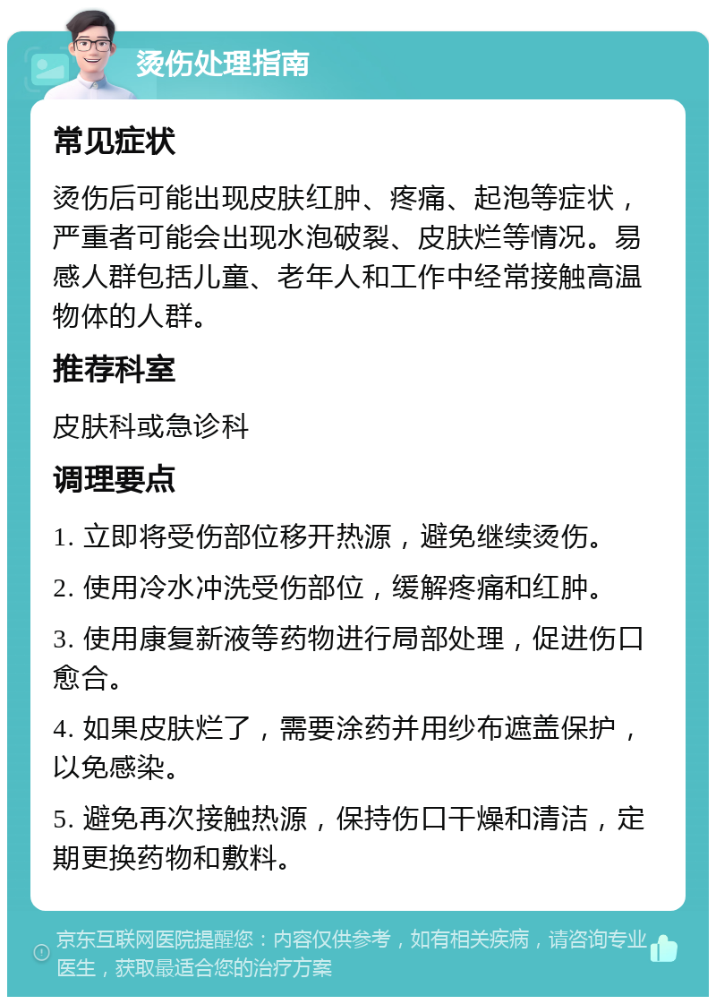 烫伤处理指南 常见症状 烫伤后可能出现皮肤红肿、疼痛、起泡等症状，严重者可能会出现水泡破裂、皮肤烂等情况。易感人群包括儿童、老年人和工作中经常接触高温物体的人群。 推荐科室 皮肤科或急诊科 调理要点 1. 立即将受伤部位移开热源，避免继续烫伤。 2. 使用冷水冲洗受伤部位，缓解疼痛和红肿。 3. 使用康复新液等药物进行局部处理，促进伤口愈合。 4. 如果皮肤烂了，需要涂药并用纱布遮盖保护，以免感染。 5. 避免再次接触热源，保持伤口干燥和清洁，定期更换药物和敷料。