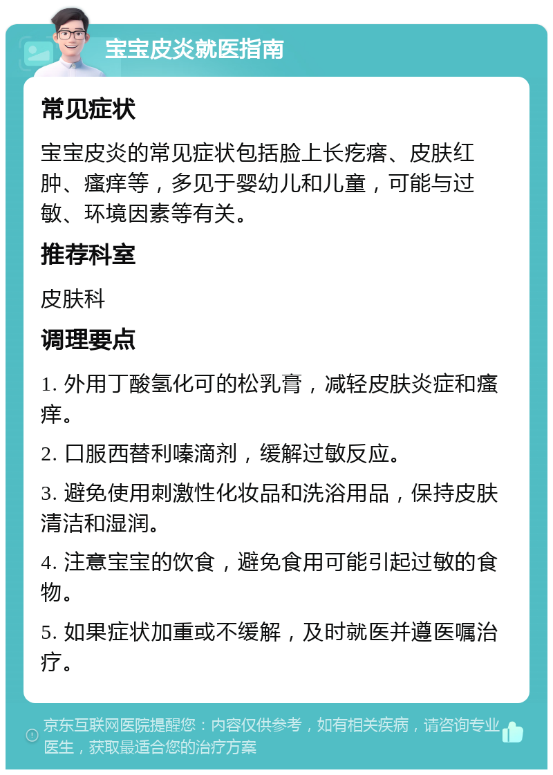 宝宝皮炎就医指南 常见症状 宝宝皮炎的常见症状包括脸上长疙瘩、皮肤红肿、瘙痒等，多见于婴幼儿和儿童，可能与过敏、环境因素等有关。 推荐科室 皮肤科 调理要点 1. 外用丁酸氢化可的松乳膏，减轻皮肤炎症和瘙痒。 2. 口服西替利嗪滴剂，缓解过敏反应。 3. 避免使用刺激性化妆品和洗浴用品，保持皮肤清洁和湿润。 4. 注意宝宝的饮食，避免食用可能引起过敏的食物。 5. 如果症状加重或不缓解，及时就医并遵医嘱治疗。