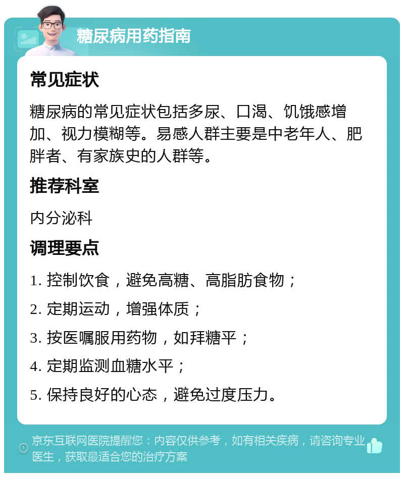 糖尿病用药指南 常见症状 糖尿病的常见症状包括多尿、口渴、饥饿感增加、视力模糊等。易感人群主要是中老年人、肥胖者、有家族史的人群等。 推荐科室 内分泌科 调理要点 1. 控制饮食，避免高糖、高脂肪食物； 2. 定期运动，增强体质； 3. 按医嘱服用药物，如拜糖平； 4. 定期监测血糖水平； 5. 保持良好的心态，避免过度压力。