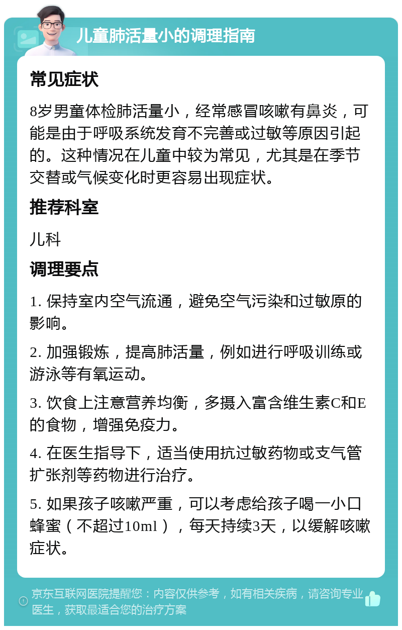 儿童肺活量小的调理指南 常见症状 8岁男童体检肺活量小，经常感冒咳嗽有鼻炎，可能是由于呼吸系统发育不完善或过敏等原因引起的。这种情况在儿童中较为常见，尤其是在季节交替或气候变化时更容易出现症状。 推荐科室 儿科 调理要点 1. 保持室内空气流通，避免空气污染和过敏原的影响。 2. 加强锻炼，提高肺活量，例如进行呼吸训练或游泳等有氧运动。 3. 饮食上注意营养均衡，多摄入富含维生素C和E的食物，增强免疫力。 4. 在医生指导下，适当使用抗过敏药物或支气管扩张剂等药物进行治疗。 5. 如果孩子咳嗽严重，可以考虑给孩子喝一小口蜂蜜（不超过10ml），每天持续3天，以缓解咳嗽症状。