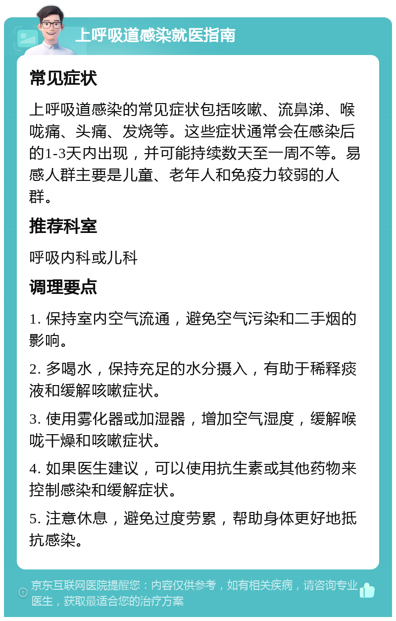 上呼吸道感染就医指南 常见症状 上呼吸道感染的常见症状包括咳嗽、流鼻涕、喉咙痛、头痛、发烧等。这些症状通常会在感染后的1-3天内出现，并可能持续数天至一周不等。易感人群主要是儿童、老年人和免疫力较弱的人群。 推荐科室 呼吸内科或儿科 调理要点 1. 保持室内空气流通，避免空气污染和二手烟的影响。 2. 多喝水，保持充足的水分摄入，有助于稀释痰液和缓解咳嗽症状。 3. 使用雾化器或加湿器，增加空气湿度，缓解喉咙干燥和咳嗽症状。 4. 如果医生建议，可以使用抗生素或其他药物来控制感染和缓解症状。 5. 注意休息，避免过度劳累，帮助身体更好地抵抗感染。