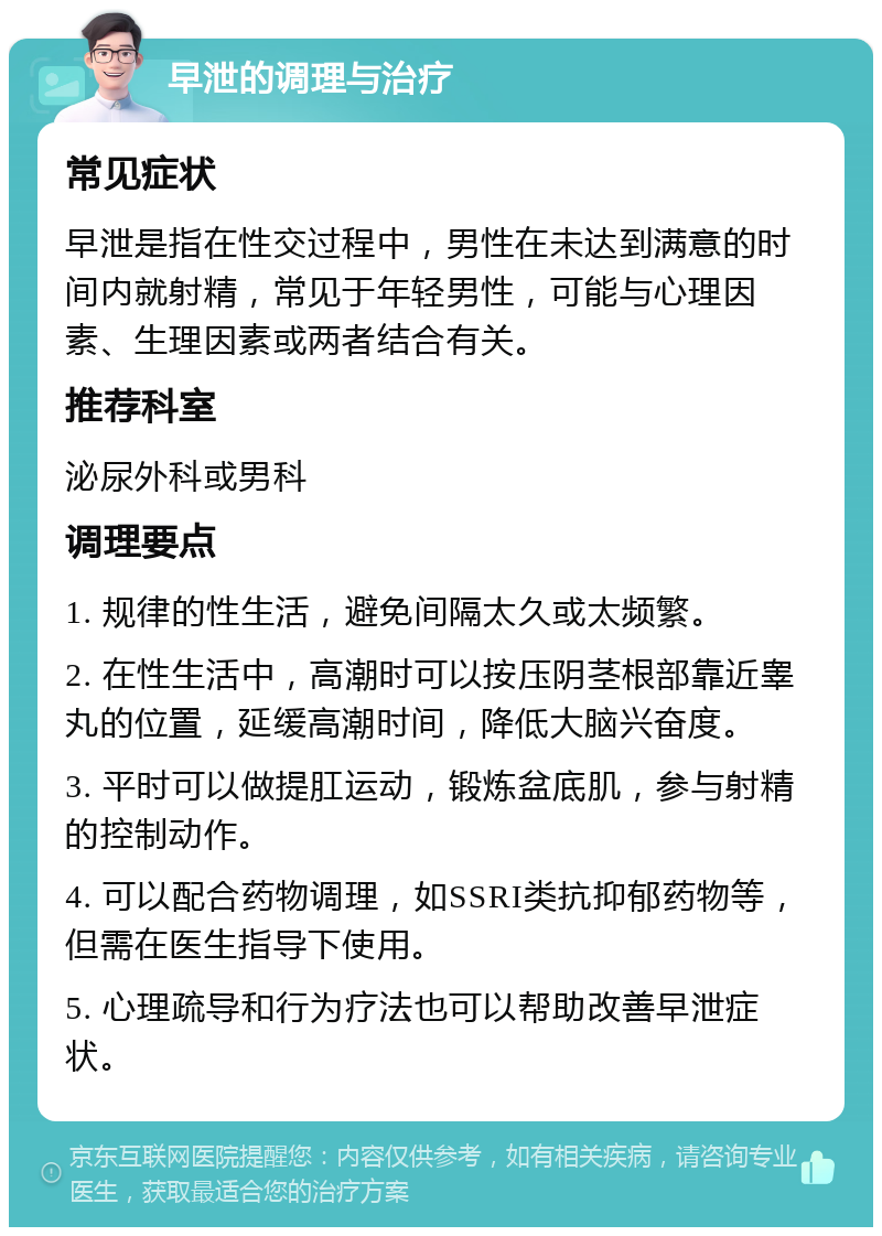 早泄的调理与治疗 常见症状 早泄是指在性交过程中，男性在未达到满意的时间内就射精，常见于年轻男性，可能与心理因素、生理因素或两者结合有关。 推荐科室 泌尿外科或男科 调理要点 1. 规律的性生活，避免间隔太久或太频繁。 2. 在性生活中，高潮时可以按压阴茎根部靠近睾丸的位置，延缓高潮时间，降低大脑兴奋度。 3. 平时可以做提肛运动，锻炼盆底肌，参与射精的控制动作。 4. 可以配合药物调理，如SSRI类抗抑郁药物等，但需在医生指导下使用。 5. 心理疏导和行为疗法也可以帮助改善早泄症状。