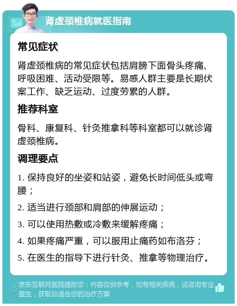 肾虚颈椎病就医指南 常见症状 肾虚颈椎病的常见症状包括肩膀下面骨头疼痛、呼吸困难、活动受限等。易感人群主要是长期伏案工作、缺乏运动、过度劳累的人群。 推荐科室 骨科、康复科、针灸推拿科等科室都可以就诊肾虚颈椎病。 调理要点 1. 保持良好的坐姿和站姿，避免长时间低头或弯腰； 2. 适当进行颈部和肩部的伸展运动； 3. 可以使用热敷或冷敷来缓解疼痛； 4. 如果疼痛严重，可以服用止痛药如布洛芬； 5. 在医生的指导下进行针灸、推拿等物理治疗。