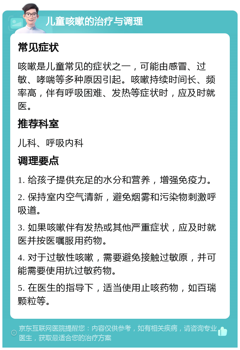 儿童咳嗽的治疗与调理 常见症状 咳嗽是儿童常见的症状之一，可能由感冒、过敏、哮喘等多种原因引起。咳嗽持续时间长、频率高，伴有呼吸困难、发热等症状时，应及时就医。 推荐科室 儿科、呼吸内科 调理要点 1. 给孩子提供充足的水分和营养，增强免疫力。 2. 保持室内空气清新，避免烟雾和污染物刺激呼吸道。 3. 如果咳嗽伴有发热或其他严重症状，应及时就医并按医嘱服用药物。 4. 对于过敏性咳嗽，需要避免接触过敏原，并可能需要使用抗过敏药物。 5. 在医生的指导下，适当使用止咳药物，如百瑞颗粒等。