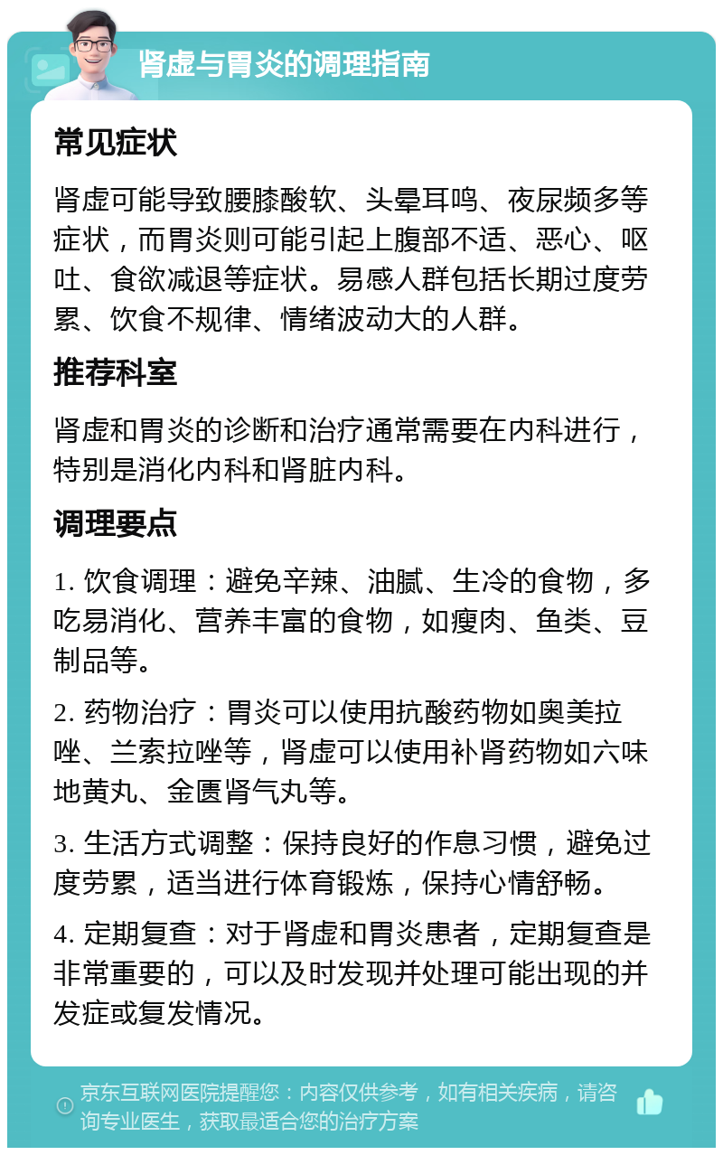 肾虚与胃炎的调理指南 常见症状 肾虚可能导致腰膝酸软、头晕耳鸣、夜尿频多等症状，而胃炎则可能引起上腹部不适、恶心、呕吐、食欲减退等症状。易感人群包括长期过度劳累、饮食不规律、情绪波动大的人群。 推荐科室 肾虚和胃炎的诊断和治疗通常需要在内科进行，特别是消化内科和肾脏内科。 调理要点 1. 饮食调理：避免辛辣、油腻、生冷的食物，多吃易消化、营养丰富的食物，如瘦肉、鱼类、豆制品等。 2. 药物治疗：胃炎可以使用抗酸药物如奥美拉唑、兰索拉唑等，肾虚可以使用补肾药物如六味地黄丸、金匮肾气丸等。 3. 生活方式调整：保持良好的作息习惯，避免过度劳累，适当进行体育锻炼，保持心情舒畅。 4. 定期复查：对于肾虚和胃炎患者，定期复查是非常重要的，可以及时发现并处理可能出现的并发症或复发情况。