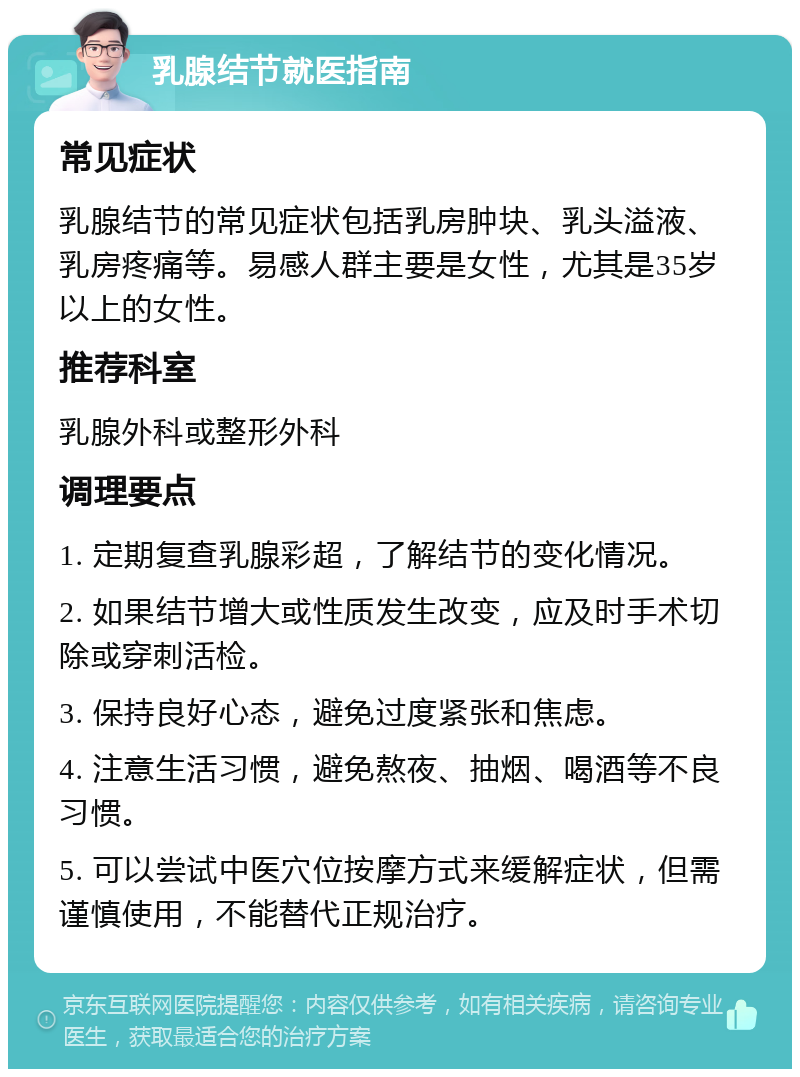 乳腺结节就医指南 常见症状 乳腺结节的常见症状包括乳房肿块、乳头溢液、乳房疼痛等。易感人群主要是女性，尤其是35岁以上的女性。 推荐科室 乳腺外科或整形外科 调理要点 1. 定期复查乳腺彩超，了解结节的变化情况。 2. 如果结节增大或性质发生改变，应及时手术切除或穿刺活检。 3. 保持良好心态，避免过度紧张和焦虑。 4. 注意生活习惯，避免熬夜、抽烟、喝酒等不良习惯。 5. 可以尝试中医穴位按摩方式来缓解症状，但需谨慎使用，不能替代正规治疗。