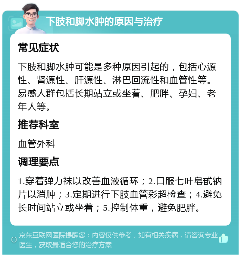 下肢和脚水肿的原因与治疗 常见症状 下肢和脚水肿可能是多种原因引起的，包括心源性、肾源性、肝源性、淋巴回流性和血管性等。易感人群包括长期站立或坐着、肥胖、孕妇、老年人等。 推荐科室 血管外科 调理要点 1.穿着弹力袜以改善血液循环；2.口服七叶皂甙钠片以消肿；3.定期进行下肢血管彩超检查；4.避免长时间站立或坐着；5.控制体重，避免肥胖。