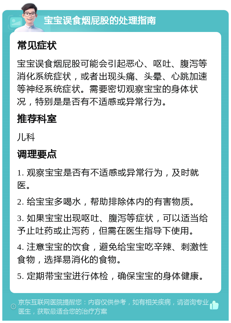 宝宝误食烟屁股的处理指南 常见症状 宝宝误食烟屁股可能会引起恶心、呕吐、腹泻等消化系统症状，或者出现头痛、头晕、心跳加速等神经系统症状。需要密切观察宝宝的身体状况，特别是是否有不适感或异常行为。 推荐科室 儿科 调理要点 1. 观察宝宝是否有不适感或异常行为，及时就医。 2. 给宝宝多喝水，帮助排除体内的有害物质。 3. 如果宝宝出现呕吐、腹泻等症状，可以适当给予止吐药或止泻药，但需在医生指导下使用。 4. 注意宝宝的饮食，避免给宝宝吃辛辣、刺激性食物，选择易消化的食物。 5. 定期带宝宝进行体检，确保宝宝的身体健康。