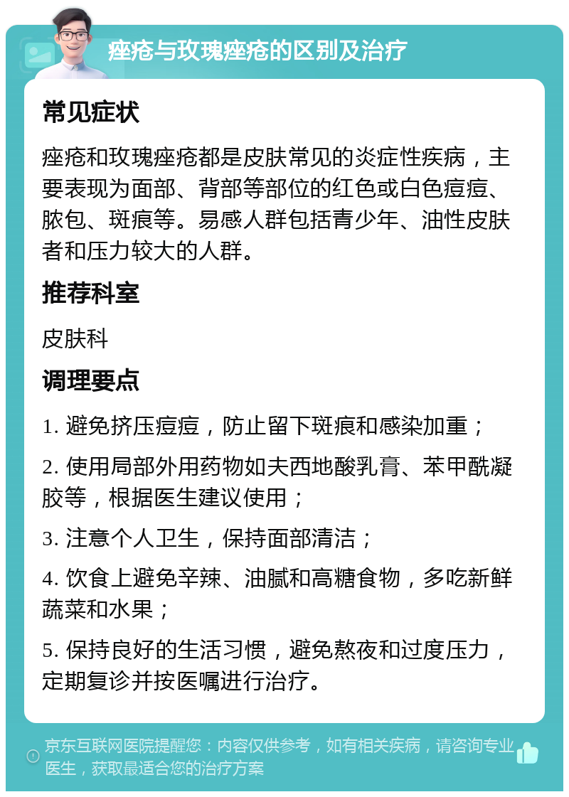 痤疮与玫瑰痤疮的区别及治疗 常见症状 痤疮和玫瑰痤疮都是皮肤常见的炎症性疾病，主要表现为面部、背部等部位的红色或白色痘痘、脓包、斑痕等。易感人群包括青少年、油性皮肤者和压力较大的人群。 推荐科室 皮肤科 调理要点 1. 避免挤压痘痘，防止留下斑痕和感染加重； 2. 使用局部外用药物如夫西地酸乳膏、苯甲酰凝胶等，根据医生建议使用； 3. 注意个人卫生，保持面部清洁； 4. 饮食上避免辛辣、油腻和高糖食物，多吃新鲜蔬菜和水果； 5. 保持良好的生活习惯，避免熬夜和过度压力，定期复诊并按医嘱进行治疗。