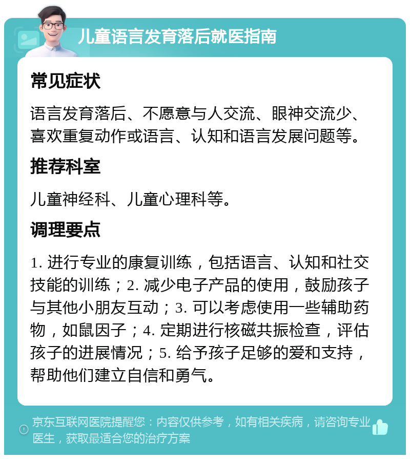 儿童语言发育落后就医指南 常见症状 语言发育落后、不愿意与人交流、眼神交流少、喜欢重复动作或语言、认知和语言发展问题等。 推荐科室 儿童神经科、儿童心理科等。 调理要点 1. 进行专业的康复训练，包括语言、认知和社交技能的训练；2. 减少电子产品的使用，鼓励孩子与其他小朋友互动；3. 可以考虑使用一些辅助药物，如鼠因子；4. 定期进行核磁共振检查，评估孩子的进展情况；5. 给予孩子足够的爱和支持，帮助他们建立自信和勇气。