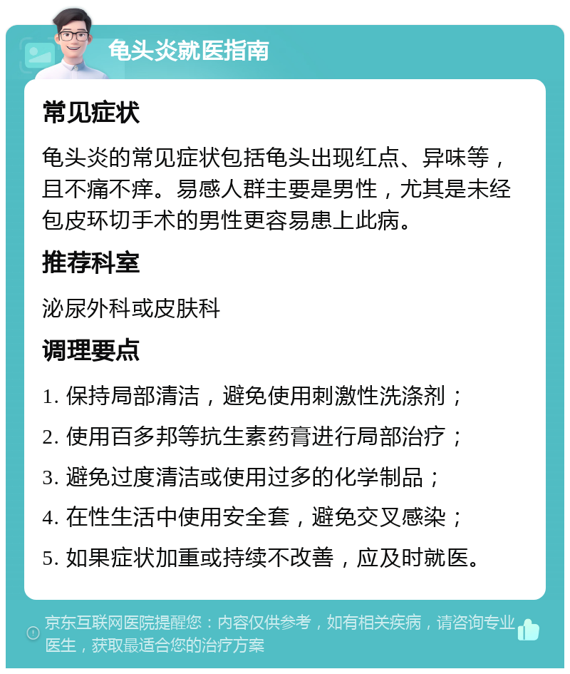 龟头炎就医指南 常见症状 龟头炎的常见症状包括龟头出现红点、异味等，且不痛不痒。易感人群主要是男性，尤其是未经包皮环切手术的男性更容易患上此病。 推荐科室 泌尿外科或皮肤科 调理要点 1. 保持局部清洁，避免使用刺激性洗涤剂； 2. 使用百多邦等抗生素药膏进行局部治疗； 3. 避免过度清洁或使用过多的化学制品； 4. 在性生活中使用安全套，避免交叉感染； 5. 如果症状加重或持续不改善，应及时就医。