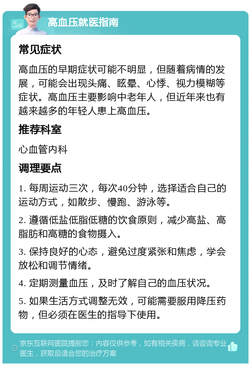 高血压就医指南 常见症状 高血压的早期症状可能不明显，但随着病情的发展，可能会出现头痛、眩晕、心悸、视力模糊等症状。高血压主要影响中老年人，但近年来也有越来越多的年轻人患上高血压。 推荐科室 心血管内科 调理要点 1. 每周运动三次，每次40分钟，选择适合自己的运动方式，如散步、慢跑、游泳等。 2. 遵循低盐低脂低糖的饮食原则，减少高盐、高脂肪和高糖的食物摄入。 3. 保持良好的心态，避免过度紧张和焦虑，学会放松和调节情绪。 4. 定期测量血压，及时了解自己的血压状况。 5. 如果生活方式调整无效，可能需要服用降压药物，但必须在医生的指导下使用。