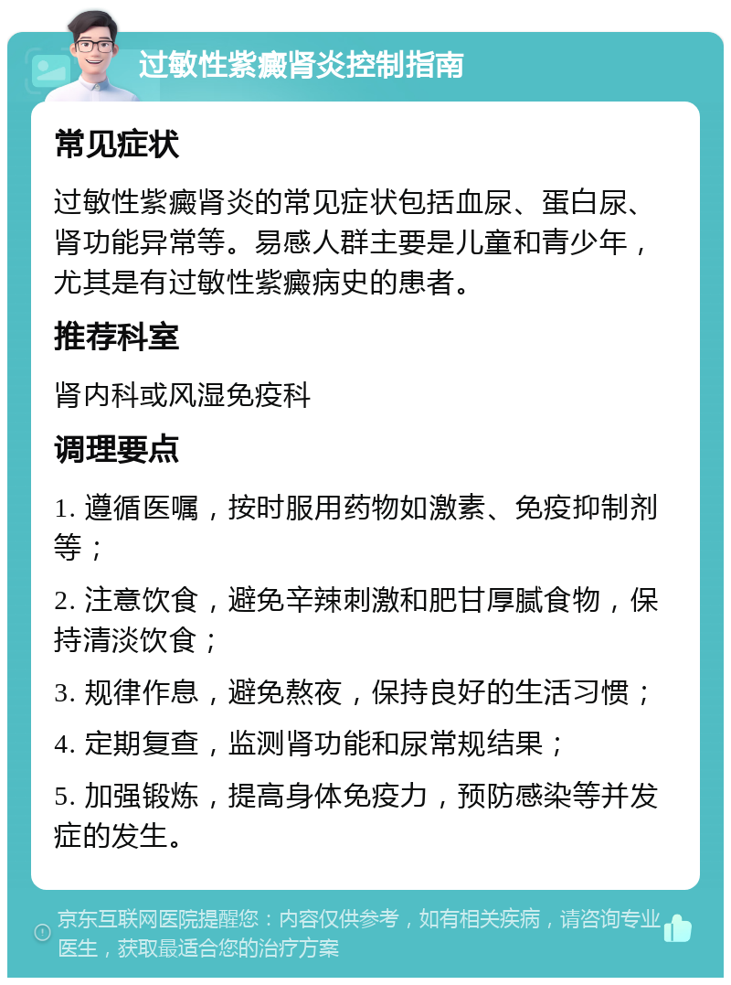 过敏性紫癜肾炎控制指南 常见症状 过敏性紫癜肾炎的常见症状包括血尿、蛋白尿、肾功能异常等。易感人群主要是儿童和青少年，尤其是有过敏性紫癜病史的患者。 推荐科室 肾内科或风湿免疫科 调理要点 1. 遵循医嘱，按时服用药物如激素、免疫抑制剂等； 2. 注意饮食，避免辛辣刺激和肥甘厚腻食物，保持清淡饮食； 3. 规律作息，避免熬夜，保持良好的生活习惯； 4. 定期复查，监测肾功能和尿常规结果； 5. 加强锻炼，提高身体免疫力，预防感染等并发症的发生。