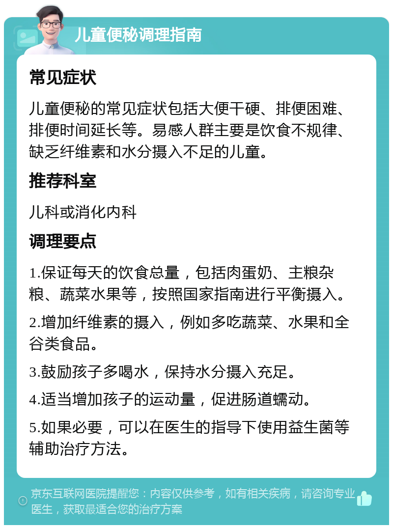 儿童便秘调理指南 常见症状 儿童便秘的常见症状包括大便干硬、排便困难、排便时间延长等。易感人群主要是饮食不规律、缺乏纤维素和水分摄入不足的儿童。 推荐科室 儿科或消化内科 调理要点 1.保证每天的饮食总量，包括肉蛋奶、主粮杂粮、蔬菜水果等，按照国家指南进行平衡摄入。 2.增加纤维素的摄入，例如多吃蔬菜、水果和全谷类食品。 3.鼓励孩子多喝水，保持水分摄入充足。 4.适当增加孩子的运动量，促进肠道蠕动。 5.如果必要，可以在医生的指导下使用益生菌等辅助治疗方法。