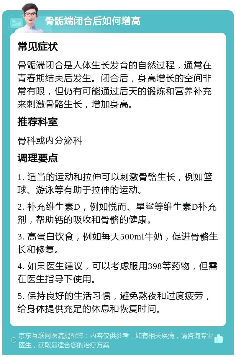 骨骺端闭合后如何增高 常见症状 骨骺端闭合是人体生长发育的自然过程，通常在青春期结束后发生。闭合后，身高增长的空间非常有限，但仍有可能通过后天的锻炼和营养补充来刺激骨骼生长，增加身高。 推荐科室 骨科或内分泌科 调理要点 1. 适当的运动和拉伸可以刺激骨骼生长，例如篮球、游泳等有助于拉伸的运动。 2. 补充维生素D，例如悦而、星鲨等维生素D补充剂，帮助钙的吸收和骨骼的健康。 3. 高蛋白饮食，例如每天500ml牛奶，促进骨骼生长和修复。 4. 如果医生建议，可以考虑服用398等药物，但需在医生指导下使用。 5. 保持良好的生活习惯，避免熬夜和过度疲劳，给身体提供充足的休息和恢复时间。