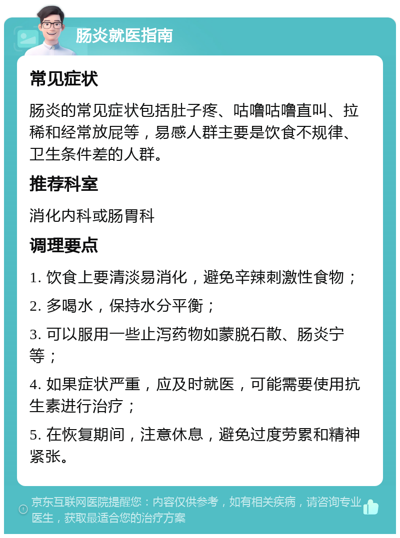 肠炎就医指南 常见症状 肠炎的常见症状包括肚子疼、咕噜咕噜直叫、拉稀和经常放屁等，易感人群主要是饮食不规律、卫生条件差的人群。 推荐科室 消化内科或肠胃科 调理要点 1. 饮食上要清淡易消化，避免辛辣刺激性食物； 2. 多喝水，保持水分平衡； 3. 可以服用一些止泻药物如蒙脱石散、肠炎宁等； 4. 如果症状严重，应及时就医，可能需要使用抗生素进行治疗； 5. 在恢复期间，注意休息，避免过度劳累和精神紧张。