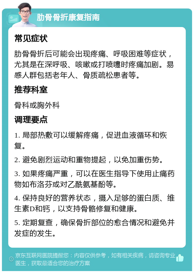 肋骨骨折康复指南 常见症状 肋骨骨折后可能会出现疼痛、呼吸困难等症状，尤其是在深呼吸、咳嗽或打喷嚏时疼痛加剧。易感人群包括老年人、骨质疏松患者等。 推荐科室 骨科或胸外科 调理要点 1. 局部热敷可以缓解疼痛，促进血液循环和恢复。 2. 避免剧烈运动和重物提起，以免加重伤势。 3. 如果疼痛严重，可以在医生指导下使用止痛药物如布洛芬或对乙酰氨基酚等。 4. 保持良好的营养状态，摄入足够的蛋白质、维生素D和钙，以支持骨骼修复和健康。 5. 定期复查，确保骨折部位的愈合情况和避免并发症的发生。