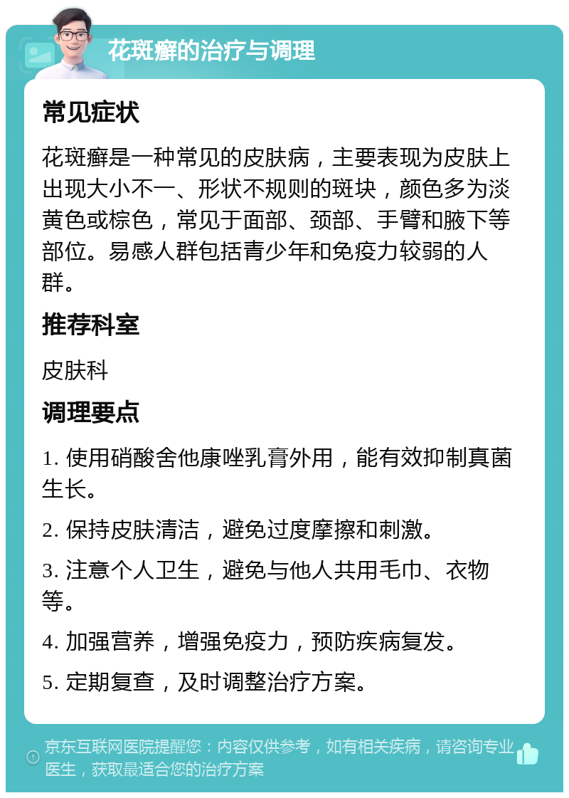 花斑癣的治疗与调理 常见症状 花斑癣是一种常见的皮肤病，主要表现为皮肤上出现大小不一、形状不规则的斑块，颜色多为淡黄色或棕色，常见于面部、颈部、手臂和腋下等部位。易感人群包括青少年和免疫力较弱的人群。 推荐科室 皮肤科 调理要点 1. 使用硝酸舍他康唑乳膏外用，能有效抑制真菌生长。 2. 保持皮肤清洁，避免过度摩擦和刺激。 3. 注意个人卫生，避免与他人共用毛巾、衣物等。 4. 加强营养，增强免疫力，预防疾病复发。 5. 定期复查，及时调整治疗方案。