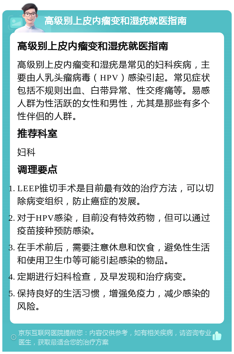 高级别上皮内瘤变和湿疣就医指南 高级别上皮内瘤变和湿疣就医指南 高级别上皮内瘤变和湿疣是常见的妇科疾病，主要由人乳头瘤病毒（HPV）感染引起。常见症状包括不规则出血、白带异常、性交疼痛等。易感人群为性活跃的女性和男性，尤其是那些有多个性伴侣的人群。 推荐科室 妇科 调理要点 LEEP锥切手术是目前最有效的治疗方法，可以切除病变组织，防止癌症的发展。 对于HPV感染，目前没有特效药物，但可以通过疫苗接种预防感染。 在手术前后，需要注意休息和饮食，避免性生活和使用卫生巾等可能引起感染的物品。 定期进行妇科检查，及早发现和治疗病变。 保持良好的生活习惯，增强免疫力，减少感染的风险。