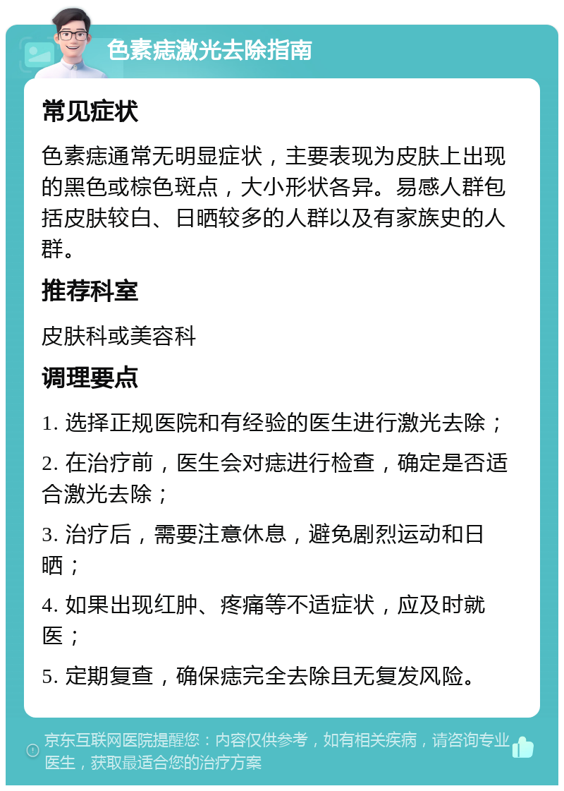 色素痣激光去除指南 常见症状 色素痣通常无明显症状，主要表现为皮肤上出现的黑色或棕色斑点，大小形状各异。易感人群包括皮肤较白、日晒较多的人群以及有家族史的人群。 推荐科室 皮肤科或美容科 调理要点 1. 选择正规医院和有经验的医生进行激光去除； 2. 在治疗前，医生会对痣进行检查，确定是否适合激光去除； 3. 治疗后，需要注意休息，避免剧烈运动和日晒； 4. 如果出现红肿、疼痛等不适症状，应及时就医； 5. 定期复查，确保痣完全去除且无复发风险。