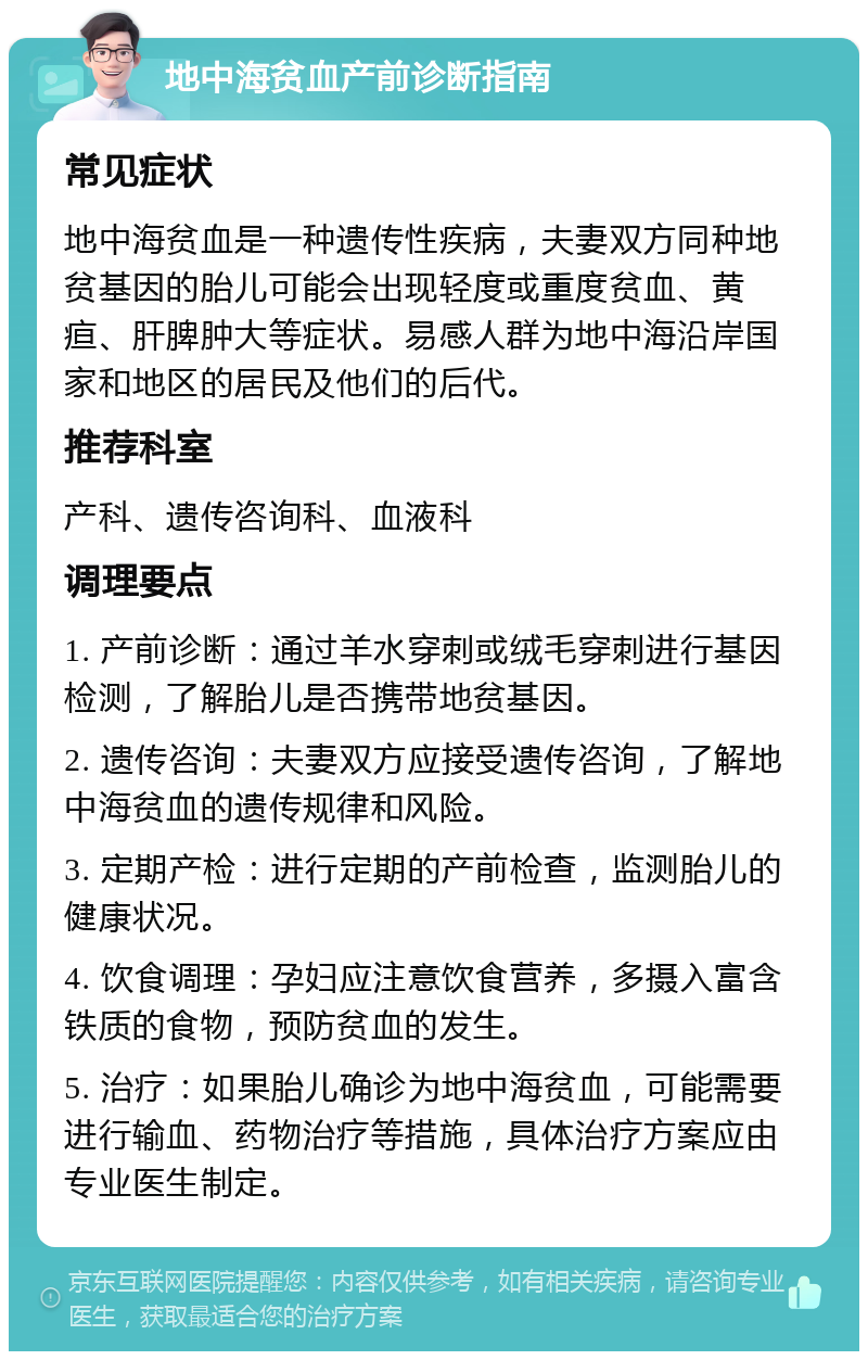 地中海贫血产前诊断指南 常见症状 地中海贫血是一种遗传性疾病，夫妻双方同种地贫基因的胎儿可能会出现轻度或重度贫血、黄疸、肝脾肿大等症状。易感人群为地中海沿岸国家和地区的居民及他们的后代。 推荐科室 产科、遗传咨询科、血液科 调理要点 1. 产前诊断：通过羊水穿刺或绒毛穿刺进行基因检测，了解胎儿是否携带地贫基因。 2. 遗传咨询：夫妻双方应接受遗传咨询，了解地中海贫血的遗传规律和风险。 3. 定期产检：进行定期的产前检查，监测胎儿的健康状况。 4. 饮食调理：孕妇应注意饮食营养，多摄入富含铁质的食物，预防贫血的发生。 5. 治疗：如果胎儿确诊为地中海贫血，可能需要进行输血、药物治疗等措施，具体治疗方案应由专业医生制定。