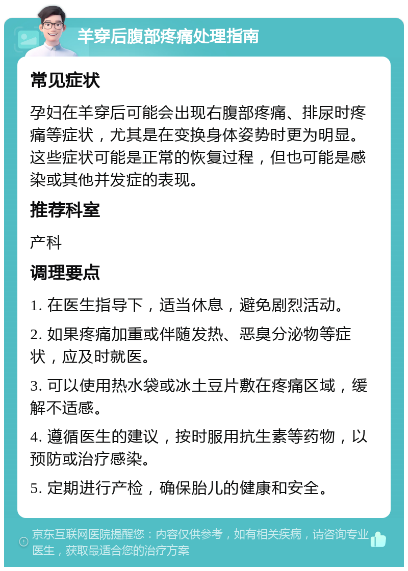 羊穿后腹部疼痛处理指南 常见症状 孕妇在羊穿后可能会出现右腹部疼痛、排尿时疼痛等症状，尤其是在变换身体姿势时更为明显。这些症状可能是正常的恢复过程，但也可能是感染或其他并发症的表现。 推荐科室 产科 调理要点 1. 在医生指导下，适当休息，避免剧烈活动。 2. 如果疼痛加重或伴随发热、恶臭分泌物等症状，应及时就医。 3. 可以使用热水袋或冰土豆片敷在疼痛区域，缓解不适感。 4. 遵循医生的建议，按时服用抗生素等药物，以预防或治疗感染。 5. 定期进行产检，确保胎儿的健康和安全。