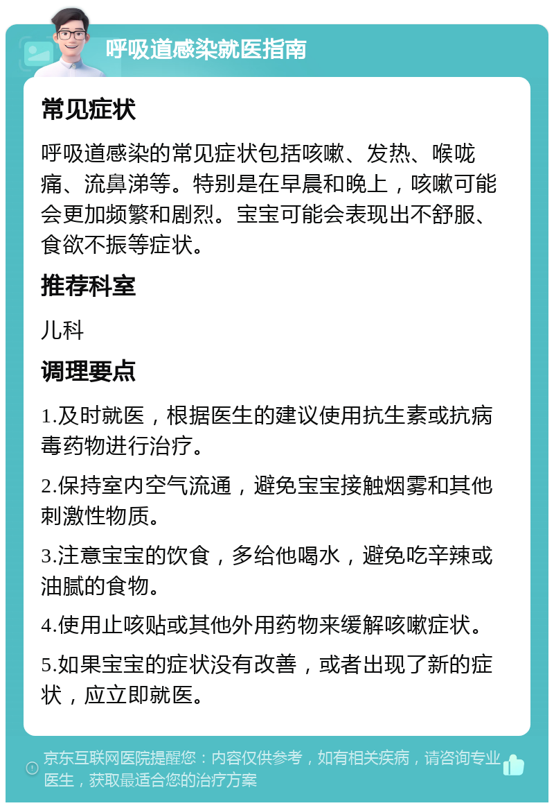 呼吸道感染就医指南 常见症状 呼吸道感染的常见症状包括咳嗽、发热、喉咙痛、流鼻涕等。特别是在早晨和晚上，咳嗽可能会更加频繁和剧烈。宝宝可能会表现出不舒服、食欲不振等症状。 推荐科室 儿科 调理要点 1.及时就医，根据医生的建议使用抗生素或抗病毒药物进行治疗。 2.保持室内空气流通，避免宝宝接触烟雾和其他刺激性物质。 3.注意宝宝的饮食，多给他喝水，避免吃辛辣或油腻的食物。 4.使用止咳贴或其他外用药物来缓解咳嗽症状。 5.如果宝宝的症状没有改善，或者出现了新的症状，应立即就医。