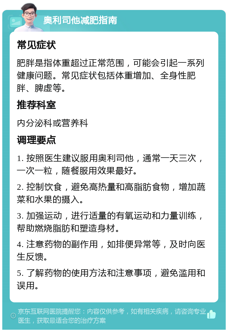 奥利司他减肥指南 常见症状 肥胖是指体重超过正常范围，可能会引起一系列健康问题。常见症状包括体重增加、全身性肥胖、脾虚等。 推荐科室 内分泌科或营养科 调理要点 1. 按照医生建议服用奥利司他，通常一天三次，一次一粒，随餐服用效果最好。 2. 控制饮食，避免高热量和高脂肪食物，增加蔬菜和水果的摄入。 3. 加强运动，进行适量的有氧运动和力量训练，帮助燃烧脂肪和塑造身材。 4. 注意药物的副作用，如排便异常等，及时向医生反馈。 5. 了解药物的使用方法和注意事项，避免滥用和误用。