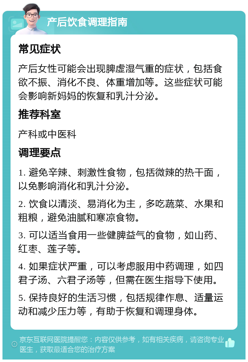 产后饮食调理指南 常见症状 产后女性可能会出现脾虚湿气重的症状，包括食欲不振、消化不良、体重增加等。这些症状可能会影响新妈妈的恢复和乳汁分泌。 推荐科室 产科或中医科 调理要点 1. 避免辛辣、刺激性食物，包括微辣的热干面，以免影响消化和乳汁分泌。 2. 饮食以清淡、易消化为主，多吃蔬菜、水果和粗粮，避免油腻和寒凉食物。 3. 可以适当食用一些健脾益气的食物，如山药、红枣、莲子等。 4. 如果症状严重，可以考虑服用中药调理，如四君子汤、六君子汤等，但需在医生指导下使用。 5. 保持良好的生活习惯，包括规律作息、适量运动和减少压力等，有助于恢复和调理身体。