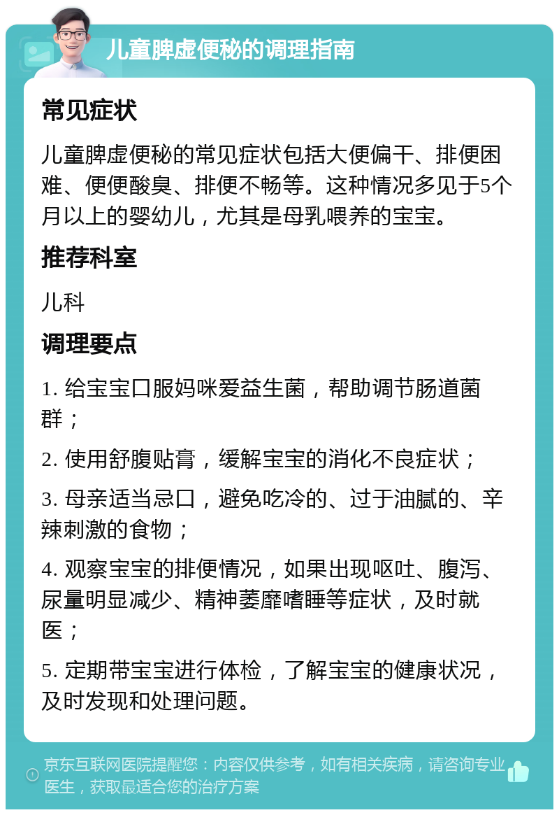 儿童脾虚便秘的调理指南 常见症状 儿童脾虚便秘的常见症状包括大便偏干、排便困难、便便酸臭、排便不畅等。这种情况多见于5个月以上的婴幼儿，尤其是母乳喂养的宝宝。 推荐科室 儿科 调理要点 1. 给宝宝口服妈咪爱益生菌，帮助调节肠道菌群； 2. 使用舒腹贴膏，缓解宝宝的消化不良症状； 3. 母亲适当忌口，避免吃冷的、过于油腻的、辛辣刺激的食物； 4. 观察宝宝的排便情况，如果出现呕吐、腹泻、尿量明显减少、精神萎靡嗜睡等症状，及时就医； 5. 定期带宝宝进行体检，了解宝宝的健康状况，及时发现和处理问题。