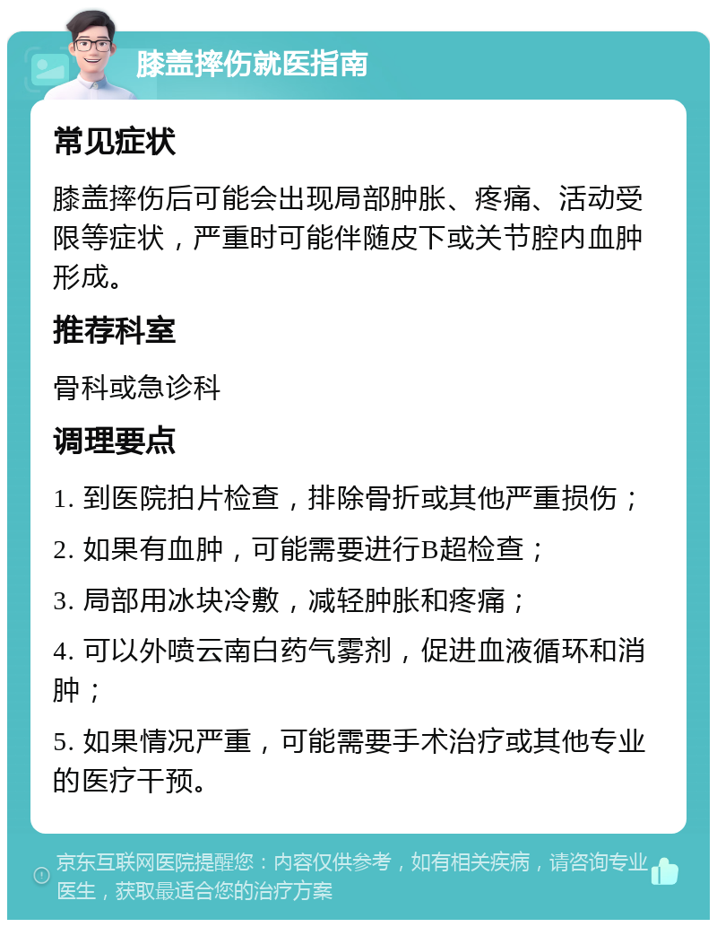 膝盖摔伤就医指南 常见症状 膝盖摔伤后可能会出现局部肿胀、疼痛、活动受限等症状，严重时可能伴随皮下或关节腔内血肿形成。 推荐科室 骨科或急诊科 调理要点 1. 到医院拍片检查，排除骨折或其他严重损伤； 2. 如果有血肿，可能需要进行B超检查； 3. 局部用冰块冷敷，减轻肿胀和疼痛； 4. 可以外喷云南白药气雾剂，促进血液循环和消肿； 5. 如果情况严重，可能需要手术治疗或其他专业的医疗干预。