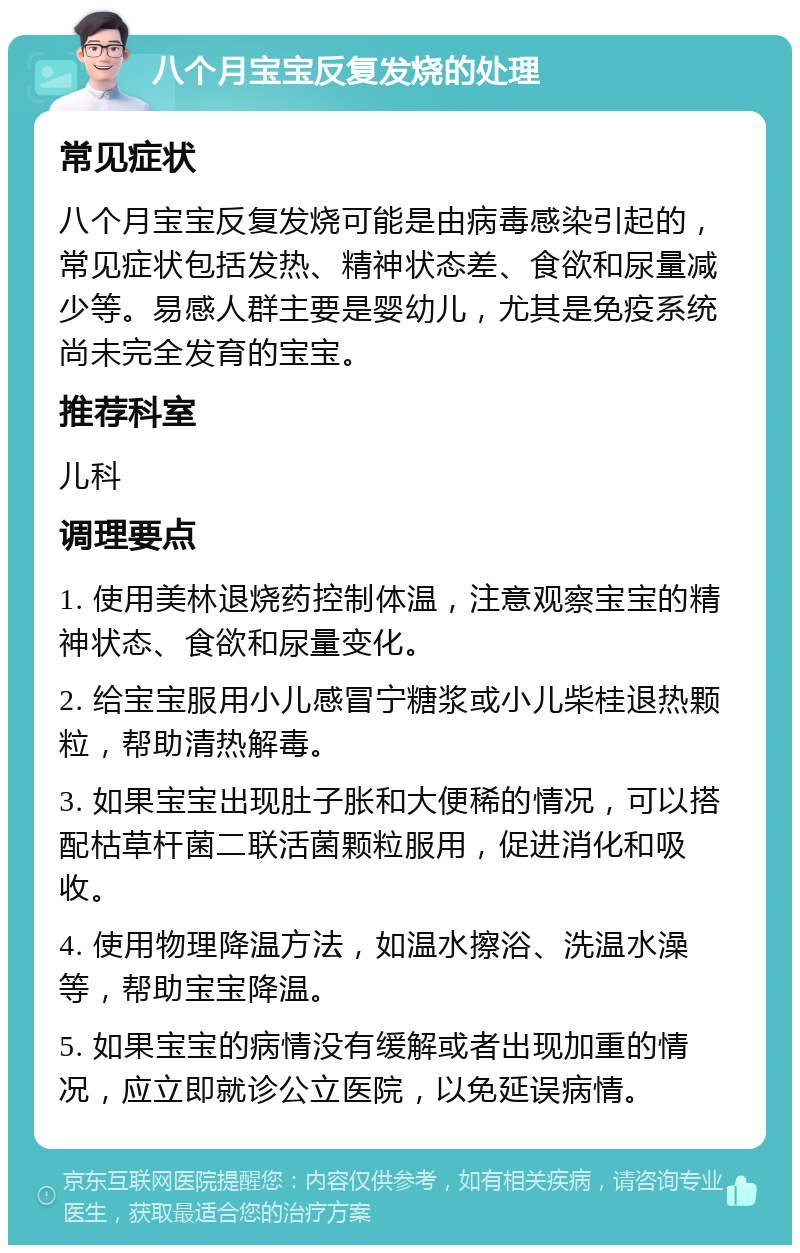 八个月宝宝反复发烧的处理 常见症状 八个月宝宝反复发烧可能是由病毒感染引起的，常见症状包括发热、精神状态差、食欲和尿量减少等。易感人群主要是婴幼儿，尤其是免疫系统尚未完全发育的宝宝。 推荐科室 儿科 调理要点 1. 使用美林退烧药控制体温，注意观察宝宝的精神状态、食欲和尿量变化。 2. 给宝宝服用小儿感冒宁糖浆或小儿柴桂退热颗粒，帮助清热解毒。 3. 如果宝宝出现肚子胀和大便稀的情况，可以搭配枯草杆菌二联活菌颗粒服用，促进消化和吸收。 4. 使用物理降温方法，如温水擦浴、洗温水澡等，帮助宝宝降温。 5. 如果宝宝的病情没有缓解或者出现加重的情况，应立即就诊公立医院，以免延误病情。