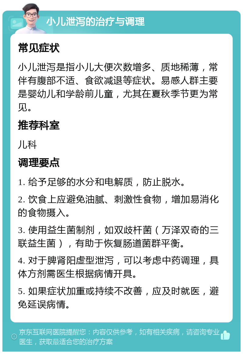 小儿泄泻的治疗与调理 常见症状 小儿泄泻是指小儿大便次数增多、质地稀薄，常伴有腹部不适、食欲减退等症状。易感人群主要是婴幼儿和学龄前儿童，尤其在夏秋季节更为常见。 推荐科室 儿科 调理要点 1. 给予足够的水分和电解质，防止脱水。 2. 饮食上应避免油腻、刺激性食物，增加易消化的食物摄入。 3. 使用益生菌制剂，如双歧杆菌（万泽双奇的三联益生菌），有助于恢复肠道菌群平衡。 4. 对于脾肾阳虚型泄泻，可以考虑中药调理，具体方剂需医生根据病情开具。 5. 如果症状加重或持续不改善，应及时就医，避免延误病情。