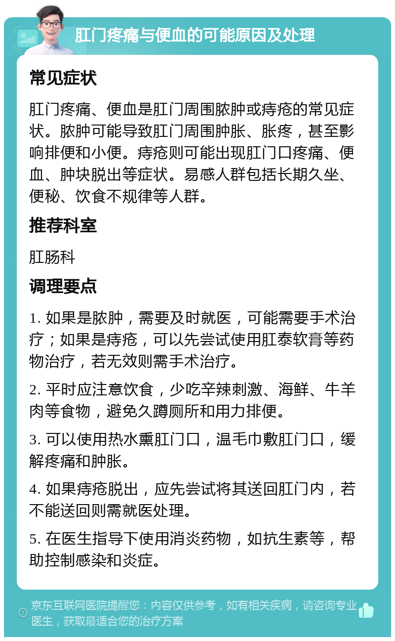 肛门疼痛与便血的可能原因及处理 常见症状 肛门疼痛、便血是肛门周围脓肿或痔疮的常见症状。脓肿可能导致肛门周围肿胀、胀疼，甚至影响排便和小便。痔疮则可能出现肛门口疼痛、便血、肿块脱出等症状。易感人群包括长期久坐、便秘、饮食不规律等人群。 推荐科室 肛肠科 调理要点 1. 如果是脓肿，需要及时就医，可能需要手术治疗；如果是痔疮，可以先尝试使用肛泰软膏等药物治疗，若无效则需手术治疗。 2. 平时应注意饮食，少吃辛辣刺激、海鲜、牛羊肉等食物，避免久蹲厕所和用力排便。 3. 可以使用热水熏肛门口，温毛巾敷肛门口，缓解疼痛和肿胀。 4. 如果痔疮脱出，应先尝试将其送回肛门内，若不能送回则需就医处理。 5. 在医生指导下使用消炎药物，如抗生素等，帮助控制感染和炎症。