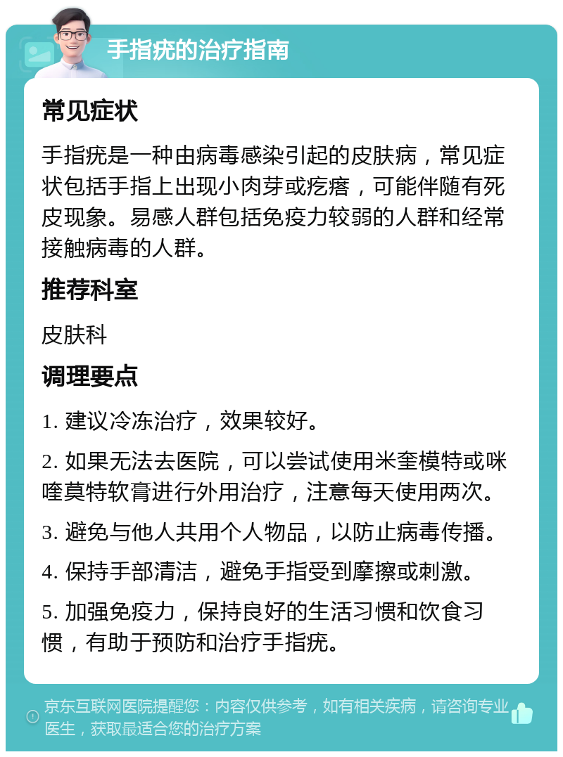 手指疣的治疗指南 常见症状 手指疣是一种由病毒感染引起的皮肤病，常见症状包括手指上出现小肉芽或疙瘩，可能伴随有死皮现象。易感人群包括免疫力较弱的人群和经常接触病毒的人群。 推荐科室 皮肤科 调理要点 1. 建议冷冻治疗，效果较好。 2. 如果无法去医院，可以尝试使用米奎模特或咪喹莫特软膏进行外用治疗，注意每天使用两次。 3. 避免与他人共用个人物品，以防止病毒传播。 4. 保持手部清洁，避免手指受到摩擦或刺激。 5. 加强免疫力，保持良好的生活习惯和饮食习惯，有助于预防和治疗手指疣。