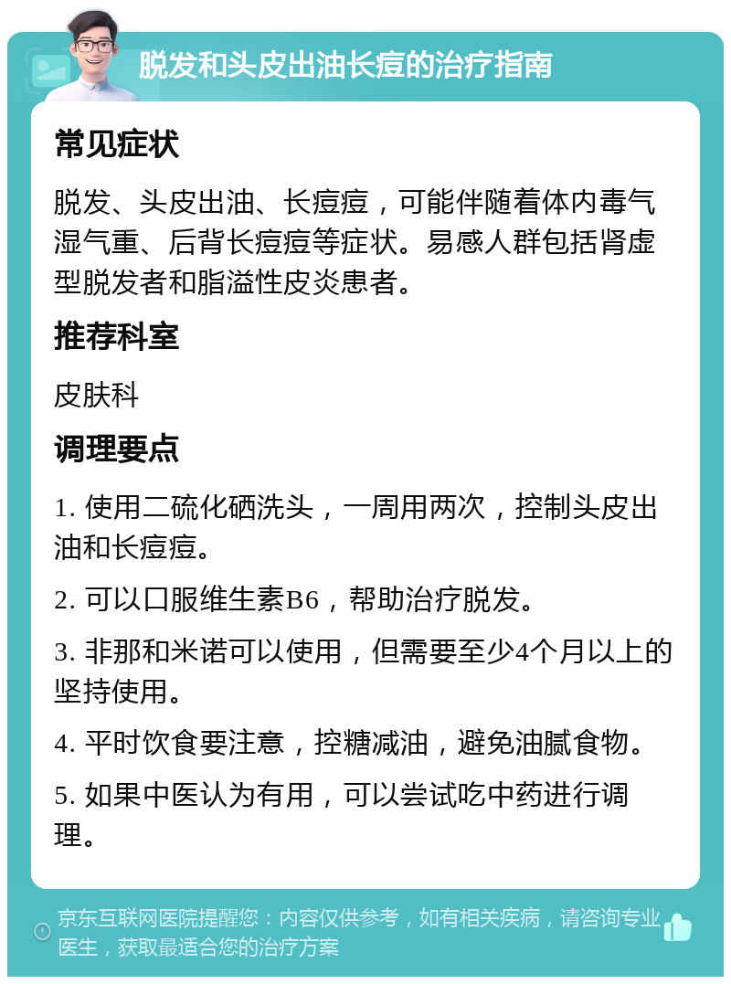 脱发和头皮出油长痘的治疗指南 常见症状 脱发、头皮出油、长痘痘，可能伴随着体内毒气湿气重、后背长痘痘等症状。易感人群包括肾虚型脱发者和脂溢性皮炎患者。 推荐科室 皮肤科 调理要点 1. 使用二硫化硒洗头，一周用两次，控制头皮出油和长痘痘。 2. 可以口服维生素B6，帮助治疗脱发。 3. 非那和米诺可以使用，但需要至少4个月以上的坚持使用。 4. 平时饮食要注意，控糖减油，避免油腻食物。 5. 如果中医认为有用，可以尝试吃中药进行调理。