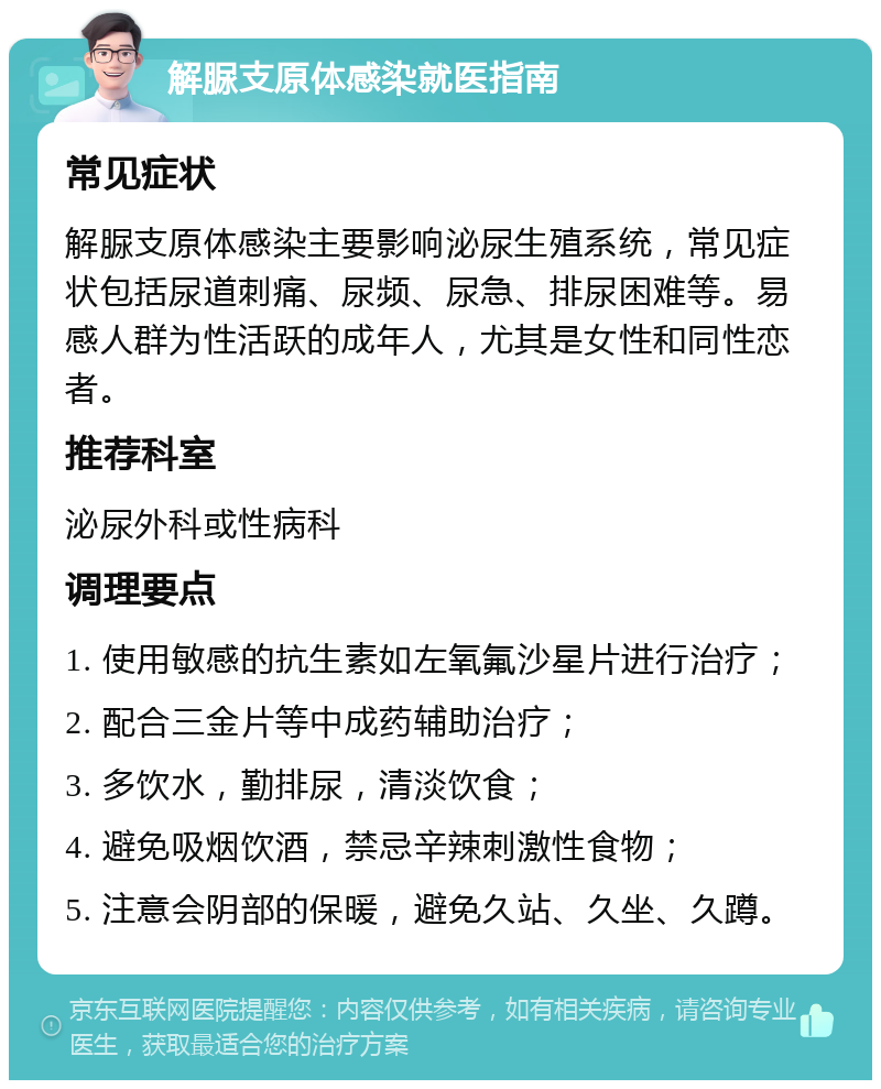 解脲支原体感染就医指南 常见症状 解脲支原体感染主要影响泌尿生殖系统，常见症状包括尿道刺痛、尿频、尿急、排尿困难等。易感人群为性活跃的成年人，尤其是女性和同性恋者。 推荐科室 泌尿外科或性病科 调理要点 1. 使用敏感的抗生素如左氧氟沙星片进行治疗； 2. 配合三金片等中成药辅助治疗； 3. 多饮水，勤排尿，清淡饮食； 4. 避免吸烟饮酒，禁忌辛辣刺激性食物； 5. 注意会阴部的保暖，避免久站、久坐、久蹲。