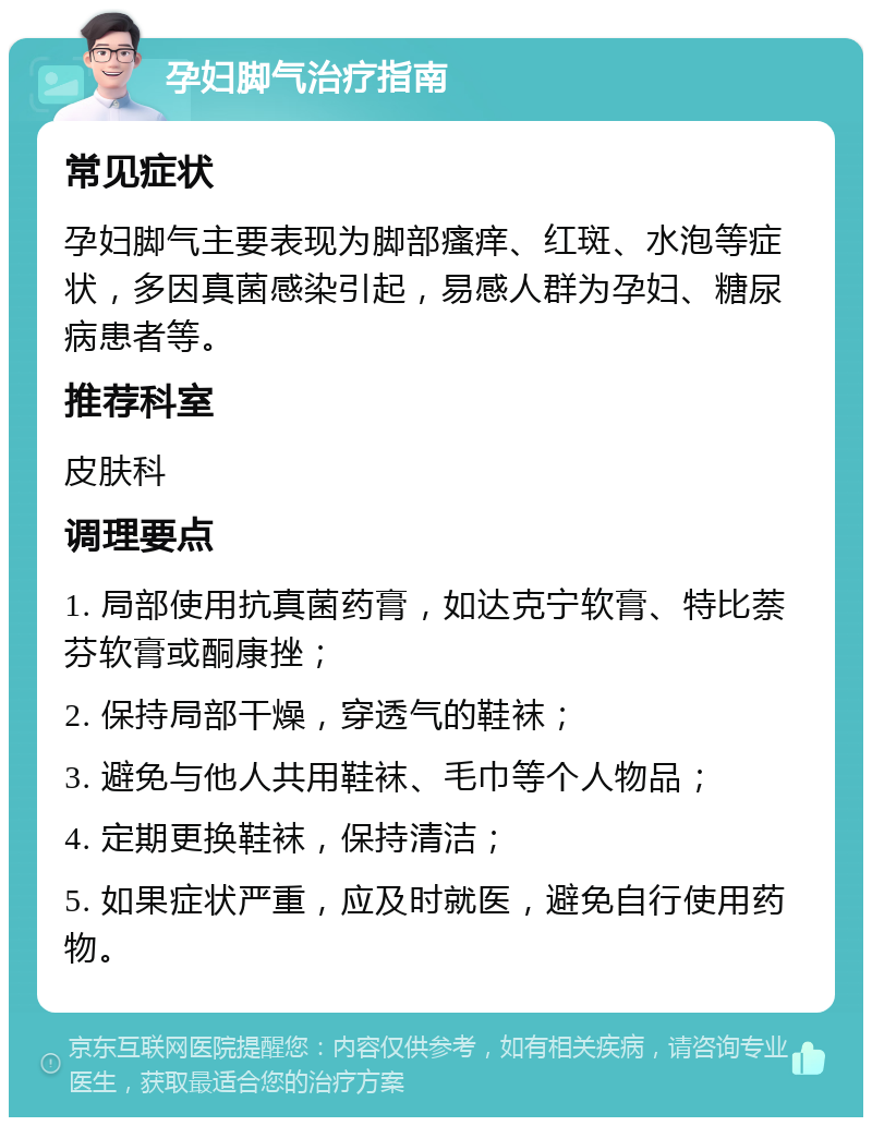 孕妇脚气治疗指南 常见症状 孕妇脚气主要表现为脚部瘙痒、红斑、水泡等症状，多因真菌感染引起，易感人群为孕妇、糖尿病患者等。 推荐科室 皮肤科 调理要点 1. 局部使用抗真菌药膏，如达克宁软膏、特比萘芬软膏或酮康挫； 2. 保持局部干燥，穿透气的鞋袜； 3. 避免与他人共用鞋袜、毛巾等个人物品； 4. 定期更换鞋袜，保持清洁； 5. 如果症状严重，应及时就医，避免自行使用药物。