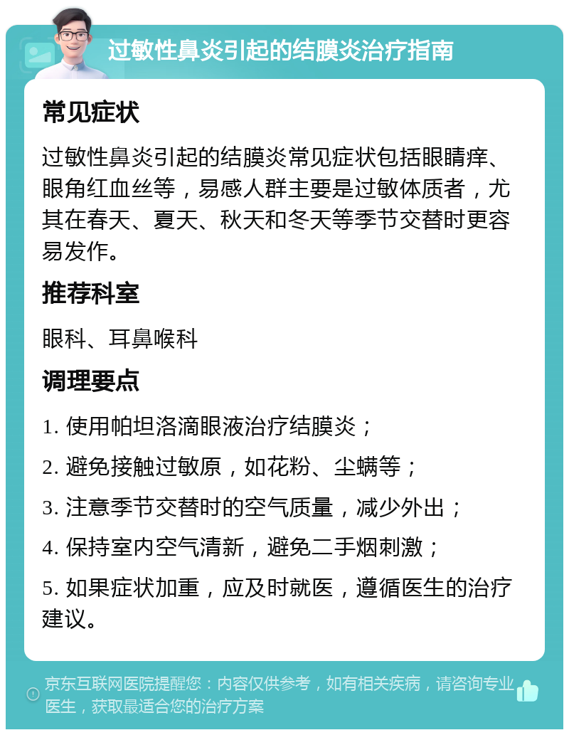 过敏性鼻炎引起的结膜炎治疗指南 常见症状 过敏性鼻炎引起的结膜炎常见症状包括眼睛痒、眼角红血丝等，易感人群主要是过敏体质者，尤其在春天、夏天、秋天和冬天等季节交替时更容易发作。 推荐科室 眼科、耳鼻喉科 调理要点 1. 使用帕坦洛滴眼液治疗结膜炎； 2. 避免接触过敏原，如花粉、尘螨等； 3. 注意季节交替时的空气质量，减少外出； 4. 保持室内空气清新，避免二手烟刺激； 5. 如果症状加重，应及时就医，遵循医生的治疗建议。