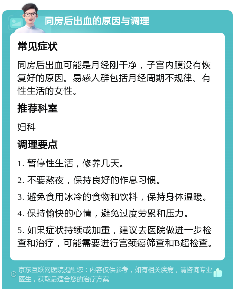 同房后出血的原因与调理 常见症状 同房后出血可能是月经刚干净，子宫内膜没有恢复好的原因。易感人群包括月经周期不规律、有性生活的女性。 推荐科室 妇科 调理要点 1. 暂停性生活，修养几天。 2. 不要熬夜，保持良好的作息习惯。 3. 避免食用冰冷的食物和饮料，保持身体温暖。 4. 保持愉快的心情，避免过度劳累和压力。 5. 如果症状持续或加重，建议去医院做进一步检查和治疗，可能需要进行宫颈癌筛查和B超检查。