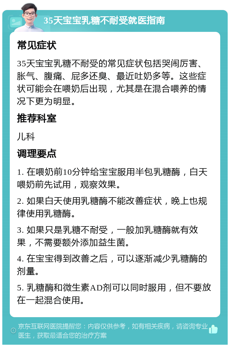 35天宝宝乳糖不耐受就医指南 常见症状 35天宝宝乳糖不耐受的常见症状包括哭闹厉害、胀气、腹痛、屁多还臭、最近吐奶多等。这些症状可能会在喂奶后出现，尤其是在混合喂养的情况下更为明显。 推荐科室 儿科 调理要点 1. 在喂奶前10分钟给宝宝服用半包乳糖酶，白天喂奶前先试用，观察效果。 2. 如果白天使用乳糖酶不能改善症状，晚上也规律使用乳糖酶。 3. 如果只是乳糖不耐受，一般加乳糖酶就有效果，不需要额外添加益生菌。 4. 在宝宝得到改善之后，可以逐渐减少乳糖酶的剂量。 5. 乳糖酶和微生素AD剂可以同时服用，但不要放在一起混合使用。