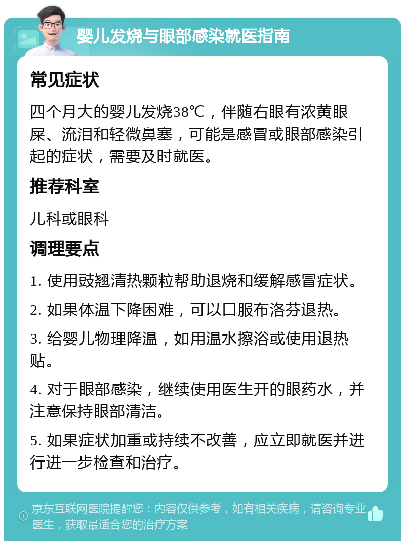 婴儿发烧与眼部感染就医指南 常见症状 四个月大的婴儿发烧38℃，伴随右眼有浓黄眼屎、流泪和轻微鼻塞，可能是感冒或眼部感染引起的症状，需要及时就医。 推荐科室 儿科或眼科 调理要点 1. 使用豉翘清热颗粒帮助退烧和缓解感冒症状。 2. 如果体温下降困难，可以口服布洛芬退热。 3. 给婴儿物理降温，如用温水擦浴或使用退热贴。 4. 对于眼部感染，继续使用医生开的眼药水，并注意保持眼部清洁。 5. 如果症状加重或持续不改善，应立即就医并进行进一步检查和治疗。