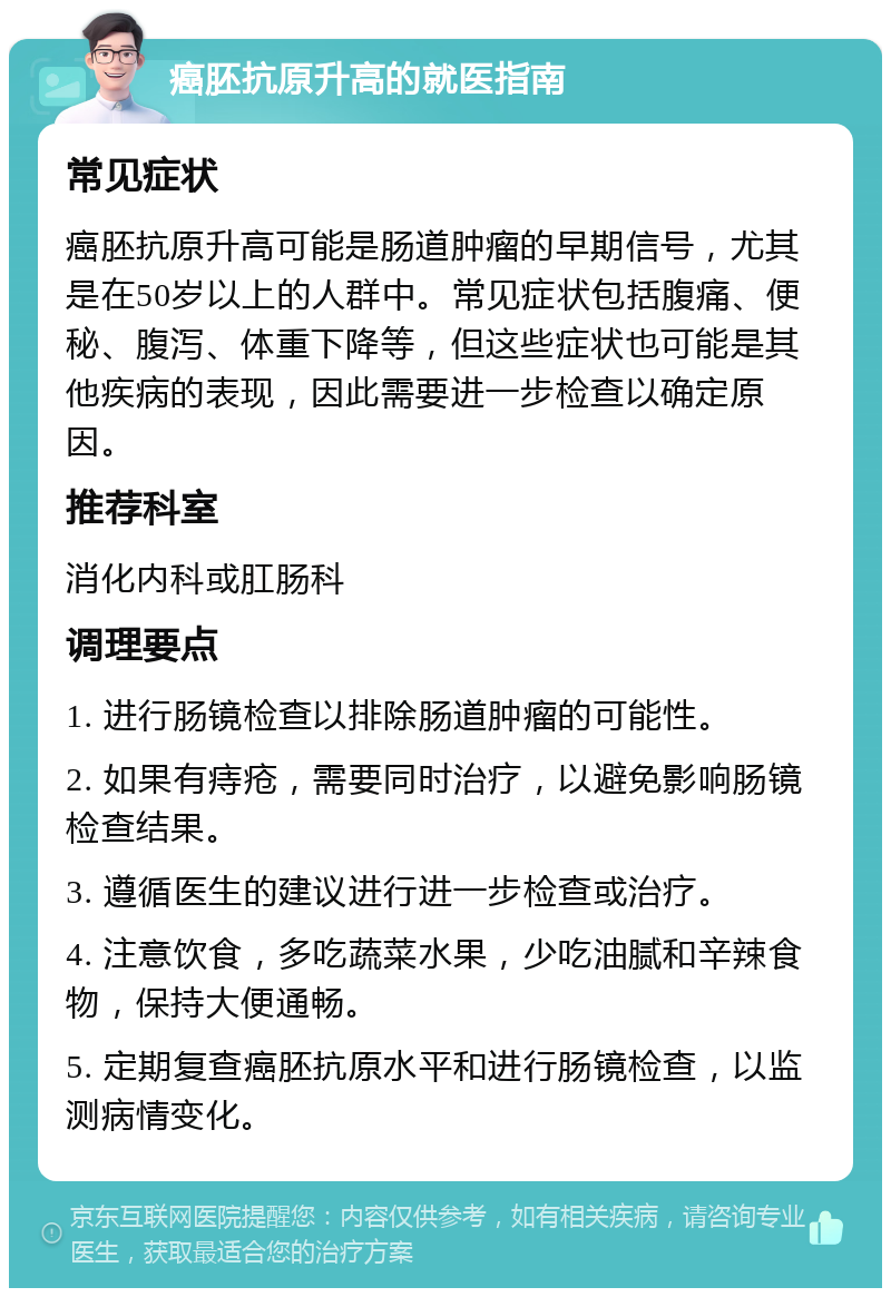 癌胚抗原升高的就医指南 常见症状 癌胚抗原升高可能是肠道肿瘤的早期信号，尤其是在50岁以上的人群中。常见症状包括腹痛、便秘、腹泻、体重下降等，但这些症状也可能是其他疾病的表现，因此需要进一步检查以确定原因。 推荐科室 消化内科或肛肠科 调理要点 1. 进行肠镜检查以排除肠道肿瘤的可能性。 2. 如果有痔疮，需要同时治疗，以避免影响肠镜检查结果。 3. 遵循医生的建议进行进一步检查或治疗。 4. 注意饮食，多吃蔬菜水果，少吃油腻和辛辣食物，保持大便通畅。 5. 定期复查癌胚抗原水平和进行肠镜检查，以监测病情变化。