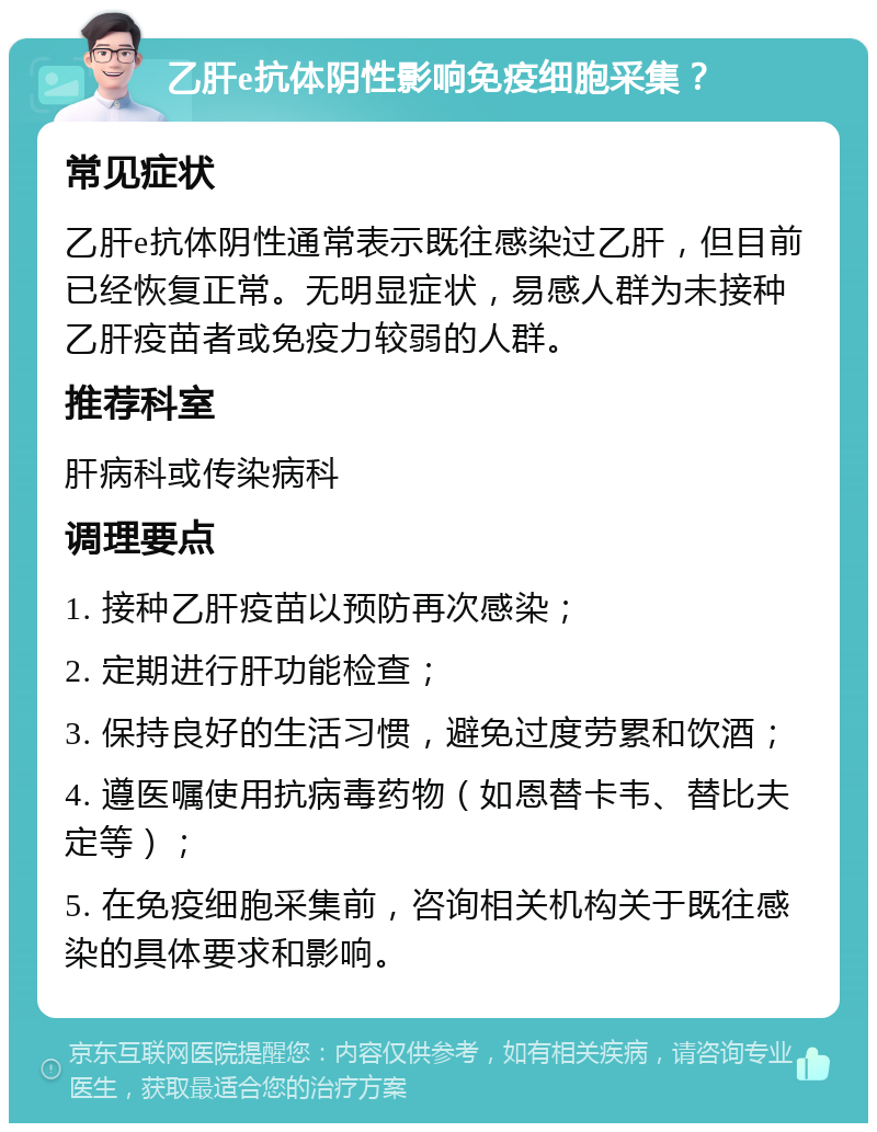 乙肝e抗体阴性影响免疫细胞采集？ 常见症状 乙肝e抗体阴性通常表示既往感染过乙肝，但目前已经恢复正常。无明显症状，易感人群为未接种乙肝疫苗者或免疫力较弱的人群。 推荐科室 肝病科或传染病科 调理要点 1. 接种乙肝疫苗以预防再次感染； 2. 定期进行肝功能检查； 3. 保持良好的生活习惯，避免过度劳累和饮酒； 4. 遵医嘱使用抗病毒药物（如恩替卡韦、替比夫定等）； 5. 在免疫细胞采集前，咨询相关机构关于既往感染的具体要求和影响。